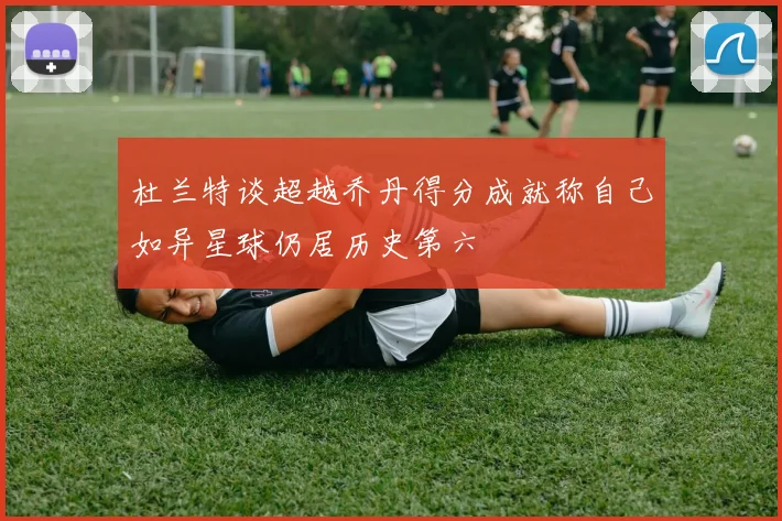 杜兰特谈超越乔丹得分成就称自己如异星球仍居历史第六