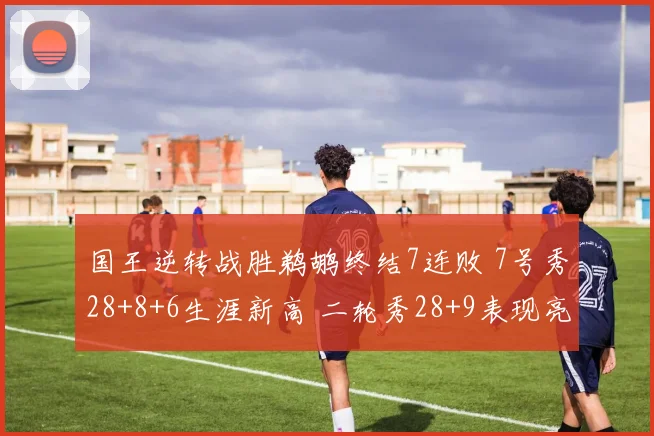 国王逆转战胜鹈鹕终结7连败 7号秀28+8+6生涯新高 二轮秀28+9表现亮眼