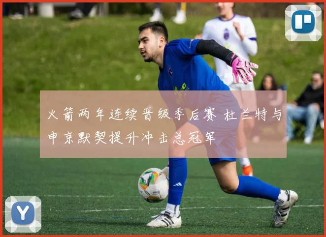 火箭两年连续晋级季后赛 杜兰特与申京默契提升冲击总冠军
