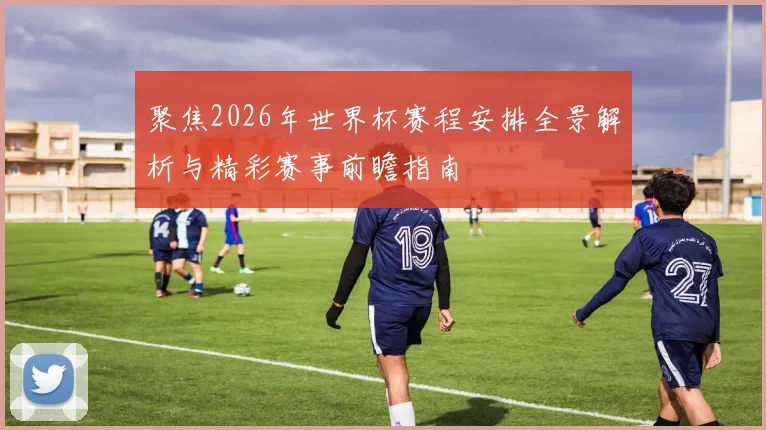 聚焦2026年世界杯赛程安排全景解析与精彩赛事前瞻指南