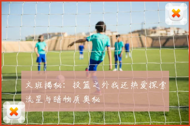 文班揭秘：投篮之外我还热爱探索流星与暗物质奥秘