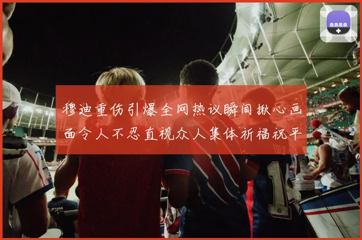 穆迪重伤引爆全网热议瞬间揪心画面令人不忍直视众人集体祈福祝平安