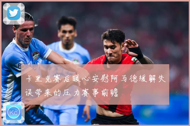 卡里克赛后暖心安慰阿马德缓解失误带来的压力赛事前瞻