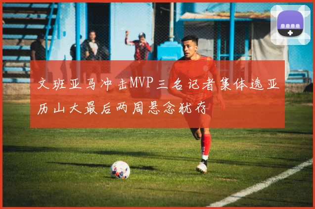 文班亚马冲击MVP三名记者集体选亚历山大最后两周悬念犹存