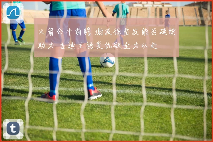 火箭公牛前瞻 谢泼德首发能否延续助力 吉迪主场复仇欲全力以赴