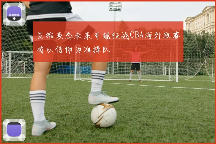 艾维表态未来可能征战CBA海外联赛将以信仰为准择队