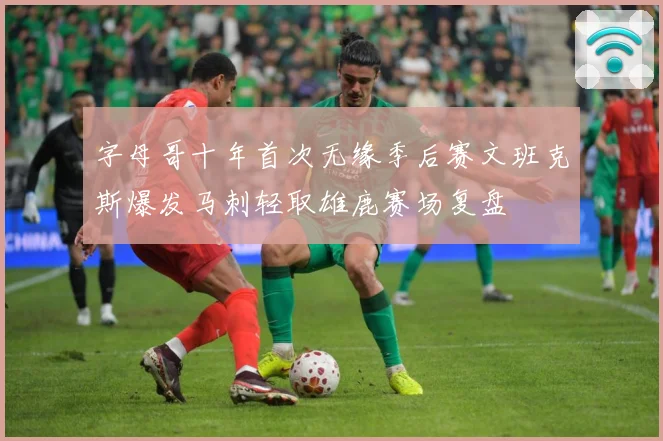 字母哥十年首次无缘季后赛文班克斯爆发马刺轻取雄鹿赛场复盘