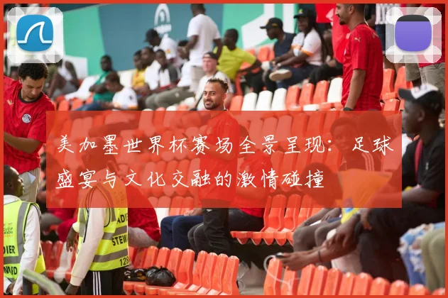 美加墨世界杯赛场全景呈现：足球盛宴与文化交融的激情碰撞