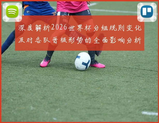 深度解析2026世界杯分组规则变化及对各队晋级形势的全面影响分析