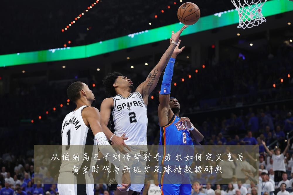 从伯纳乌王子到传奇射手劳尔如何定义皇马黄金时代与西班牙足球精数据研判